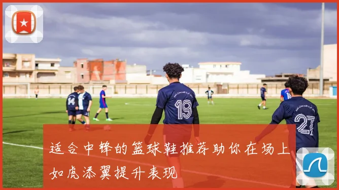 适合中锋的篮球鞋推荐助你在场上如虎添翼提升表现