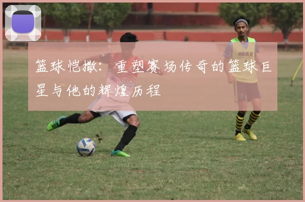 篮球恺撒：重塑赛场传奇的篮球巨星与他的辉煌历程