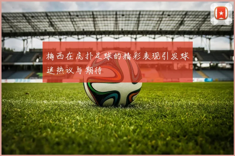 梅西在虎扑足球的精彩表现引发球迷热议与期待
