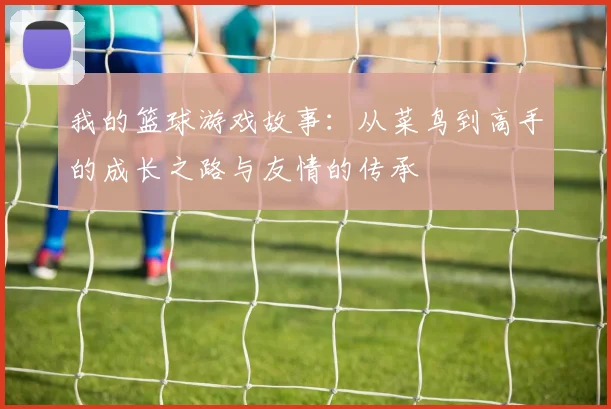 我的篮球游戏故事：从菜鸟到高手的成长之路与友情的传承