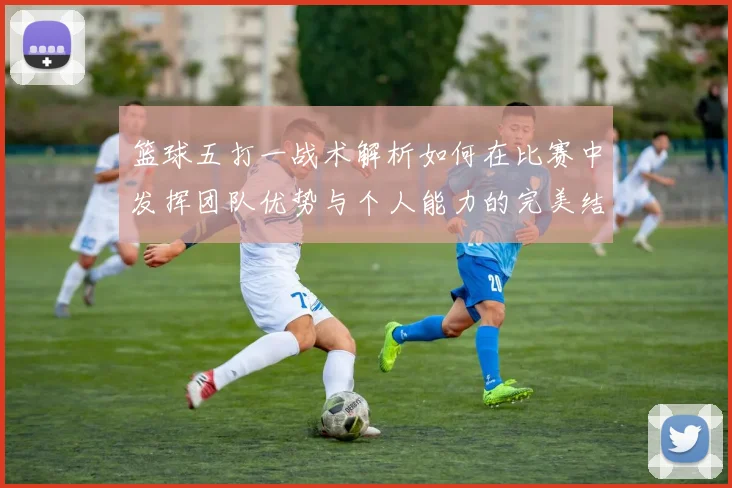 篮球五打一战术解析如何在比赛中发挥团队优势与个人能力的完美结合
