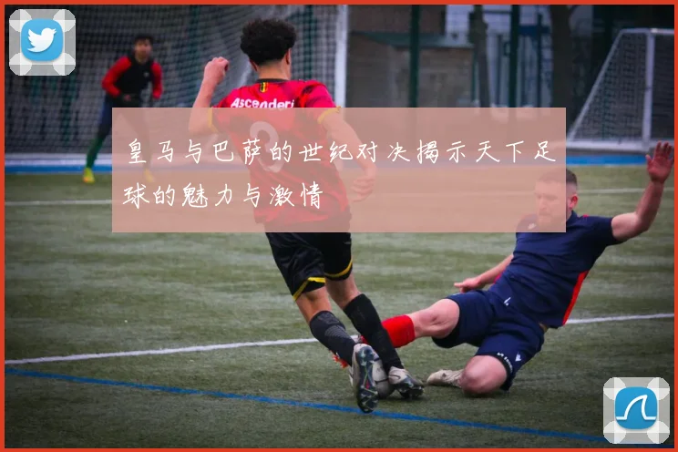 皇马与巴萨的世纪对决揭示天下足球的魅力与激情